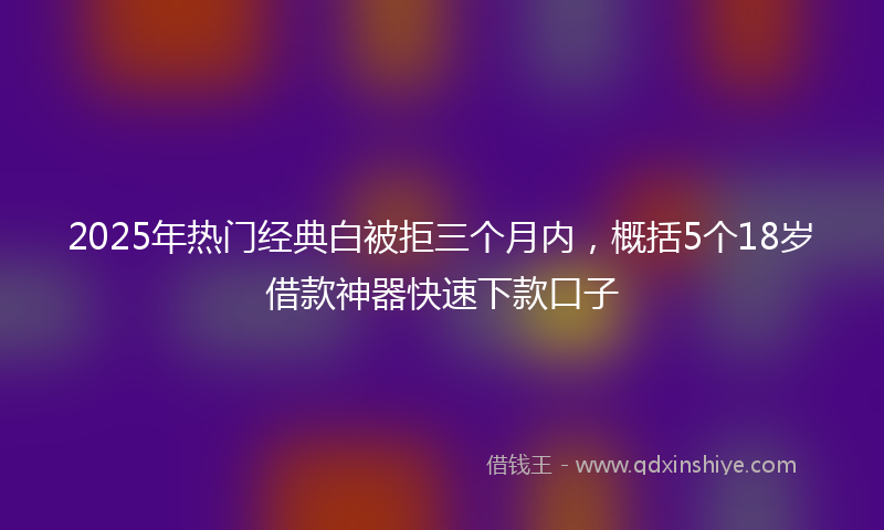2025年热门经典白被拒三个月内，概括5个18岁借款神器快速下款口子