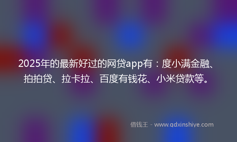 2025年的最新好过的网贷app有：度小满金融、拍拍贷、拉卡拉、百度有钱花、小米贷款等。
