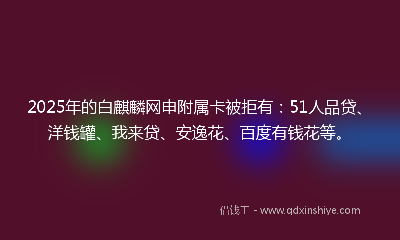 2025年的白麒麟网申附属卡被拒有：51人品贷、洋钱罐、我来贷、安逸花、百度有钱花等。
