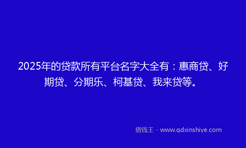 2025年的贷款所有平台名字大全有：惠商贷、好期贷、分期乐、柯基贷、我来贷等。