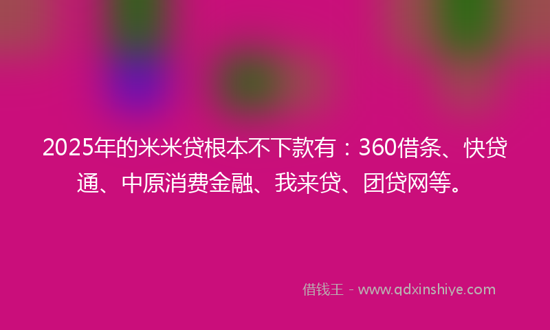 2025年的米米贷根本不下款有：360借条、快贷通、中原消费金融、我来贷、团贷网等。