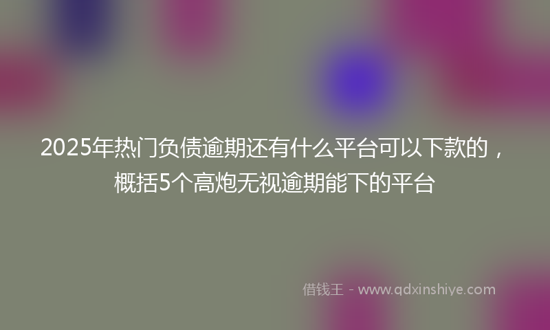 2025年热门负债逾期还有什么平台可以下款的，概括5个高炮无视逾期能下的平台