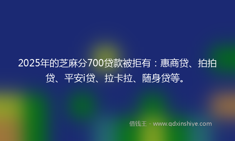 2025年的芝麻分700贷款被拒有：惠商贷、拍拍贷、平安i贷、拉卡拉、随身贷等。