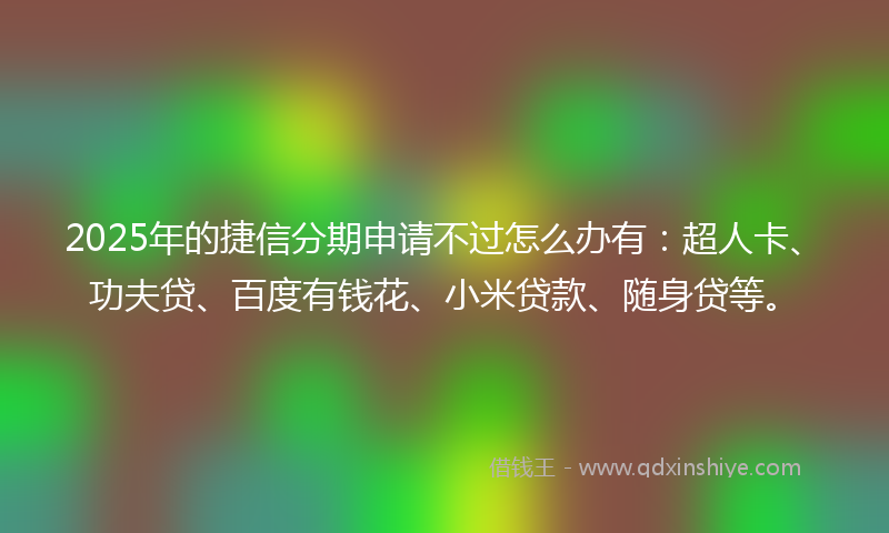 2025年的捷信分期申请不过怎么办有：超人卡、功夫贷、百度有钱花、小米贷款、随身贷等。