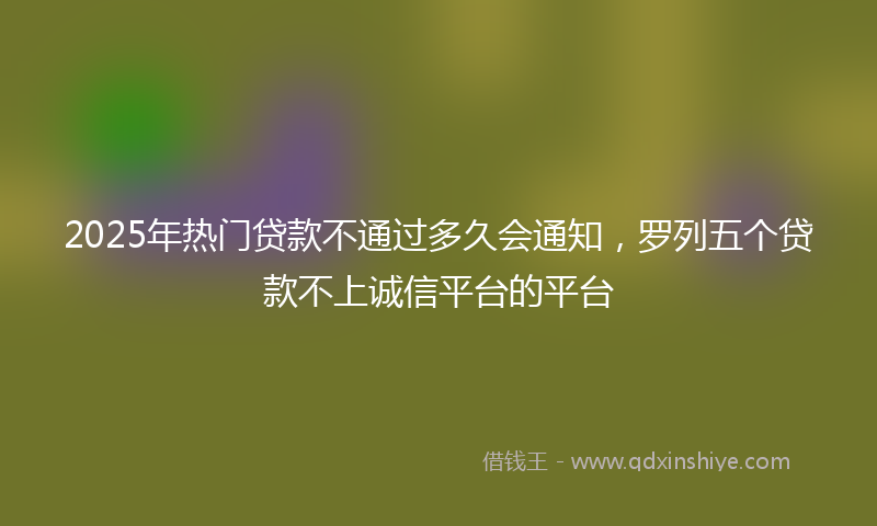 2025年热门贷款不通过多久会通知，罗列五个贷款不上诚信平台的平台