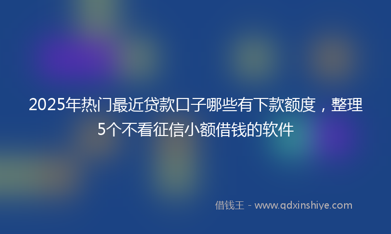 2025年热门最近贷款口子哪些有下款额度，整理5个不看征信小额借钱的软件
