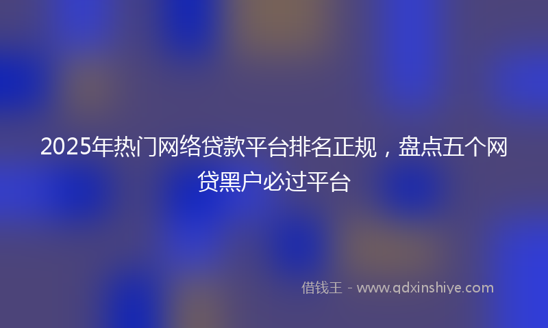 2025年热门网络贷款平台排名正规，盘点五个网贷黑户必过平台