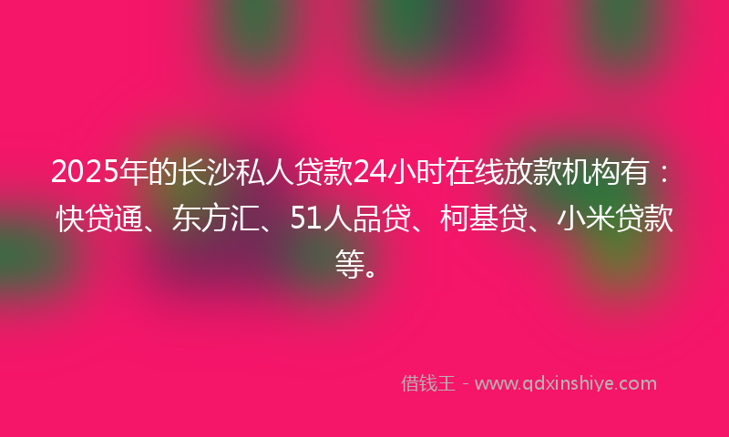 2025年的长沙私人贷款24小时在线放款机构有：快贷通、东方汇、51人品贷、柯基贷、小米贷款等。