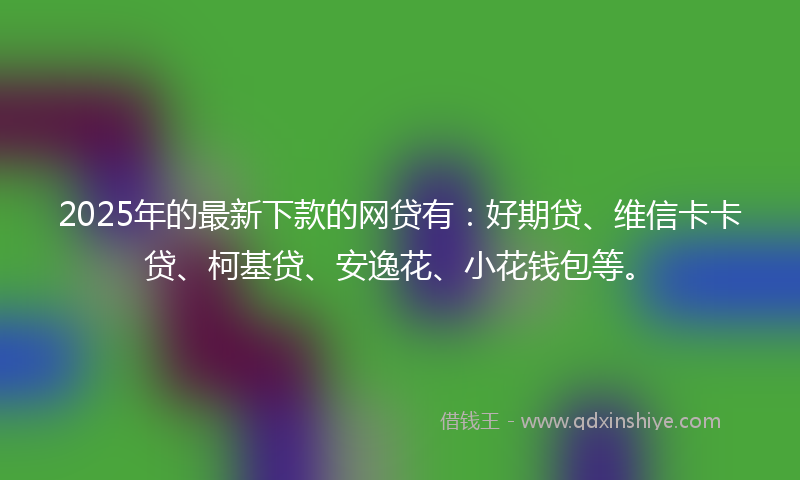 2025年的最新下款的网贷有：好期贷、维信卡卡贷、柯基贷、安逸花、小花钱包等。