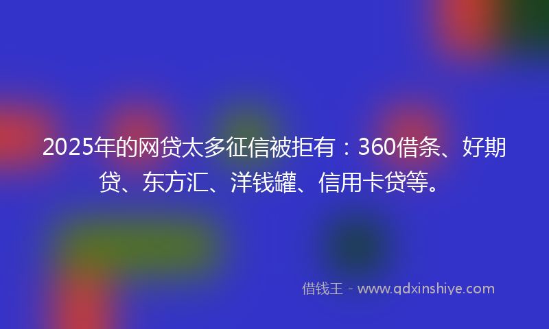 2025年的网贷太多征信被拒有：360借条、好期贷、东方汇、洋钱罐、信用卡贷等。