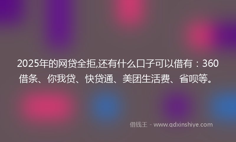 2025年的网贷全拒,还有什么口子可以借有：360借条、你我贷、快贷通、美团生活费、省呗等。