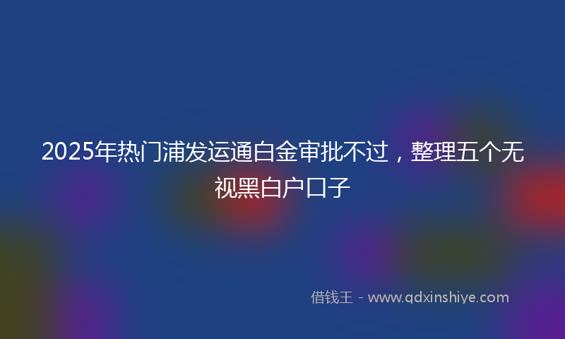 2025年热门浦发运通白金审批不过，整理五个无视黑白户口子