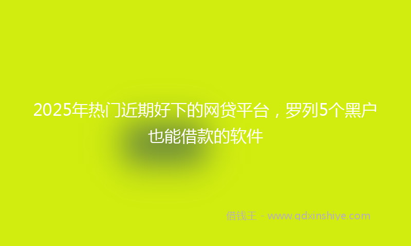 2025年热门近期好下的网贷平台，罗列5个黑户也能借款的软件