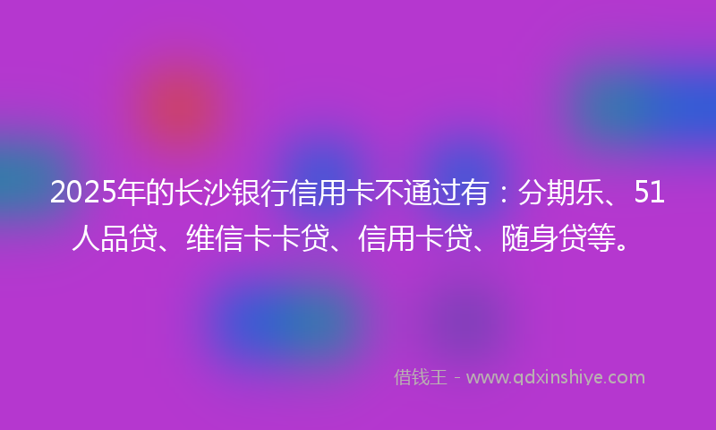 2025年的长沙银行信用卡不通过有：分期乐、51人品贷、维信卡卡贷、信用卡贷、随身贷等。