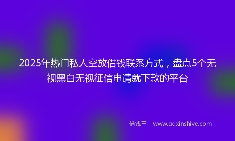 2025年热门私人空放借钱联系方式，盘点5个无视黑白无视征信申请就下款的平台