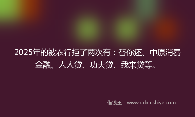 2025年的被农行拒了两次有：替你还、中原消费金融、人人贷、功夫贷、我来贷等。