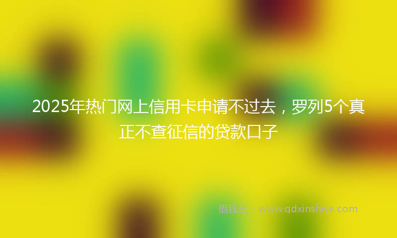 2025年热门网上信用卡申请不过去，罗列5个真正不查征信的贷款口子