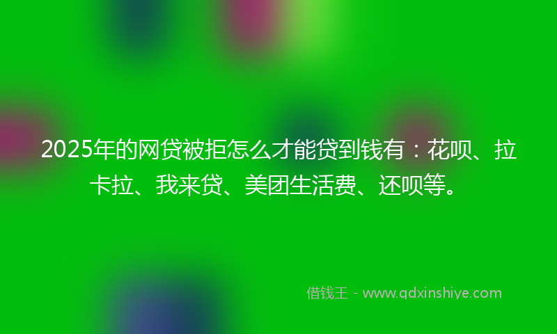 2025年的网贷被拒怎么才能贷到钱有：花呗、拉卡拉、我来贷、美团生活费、还呗等。