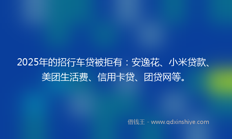2025年的招行车贷被拒有：安逸花、小米贷款、美团生活费、信用卡贷、团贷网等。