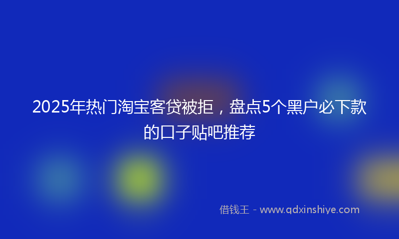 2025年热门淘宝客贷被拒，盘点5个黑户必下款的口子贴吧推荐