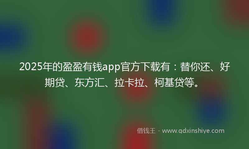 2025年的盈盈有钱app官方下载有：替你还、好期贷、东方汇、拉卡拉、柯基贷等。