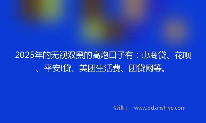 2025年的无视双黑的高炮口子有：惠商贷、花呗、平安i贷、美团生活费、团贷网等。