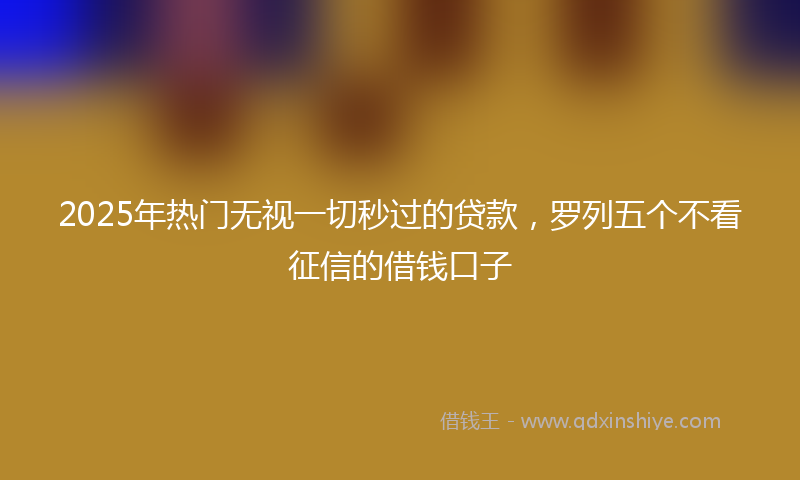 2025年热门无视一切秒过的贷款，罗列五个不看征信的借钱口子