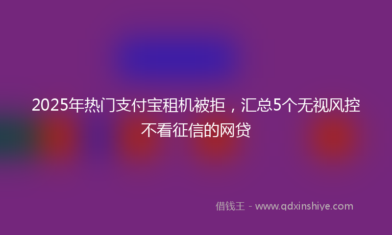 2025年热门支付宝租机被拒，汇总5个无视风控不看征信的网贷
