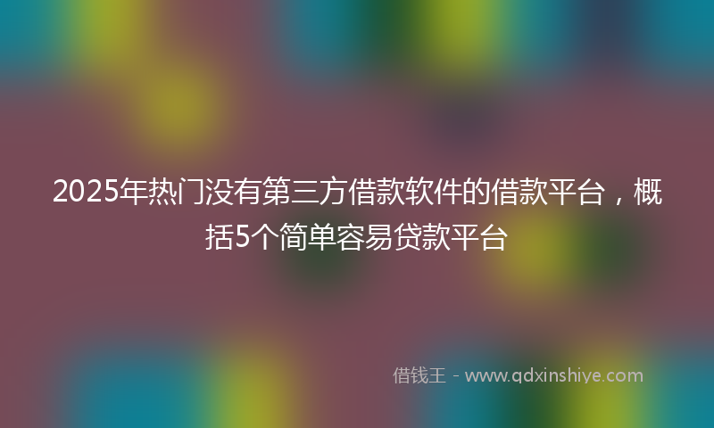 2025年热门没有第三方借款软件的借款平台，概括5个简单容易贷款平台