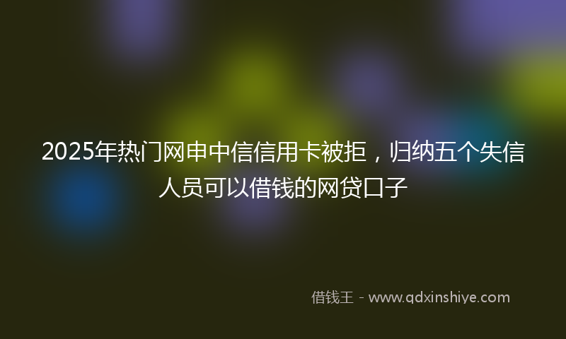 2025年热门网申中信信用卡被拒，归纳五个失信人员可以借钱的网贷口子