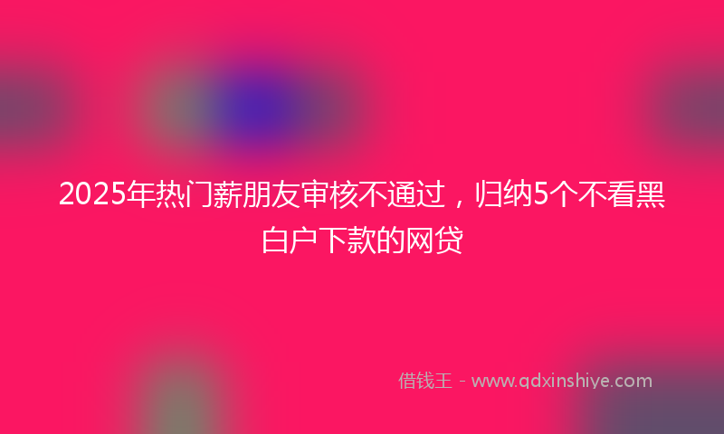 2025年热门薪朋友审核不通过，归纳5个不看黑白户下款的网贷