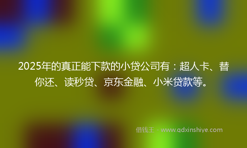 2025年的真正能下款的小贷公司有：超人卡、替你还、读秒贷、京东金融、小米贷款等。