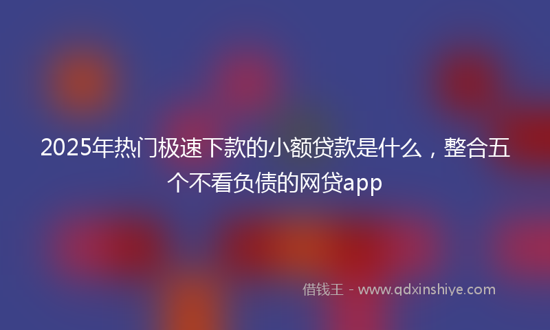 2025年热门极速下款的小额贷款是什么，整合五个不看负债的网贷app