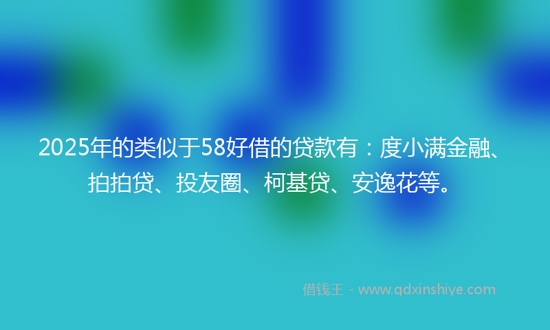 2025年的类似于58好借的贷款有：度小满金融、拍拍贷、投友圈、柯基贷、安逸花等。