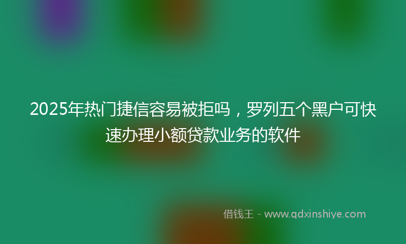 2025年热门捷信容易被拒吗，罗列五个黑户可快速办理小额贷款业务的软件