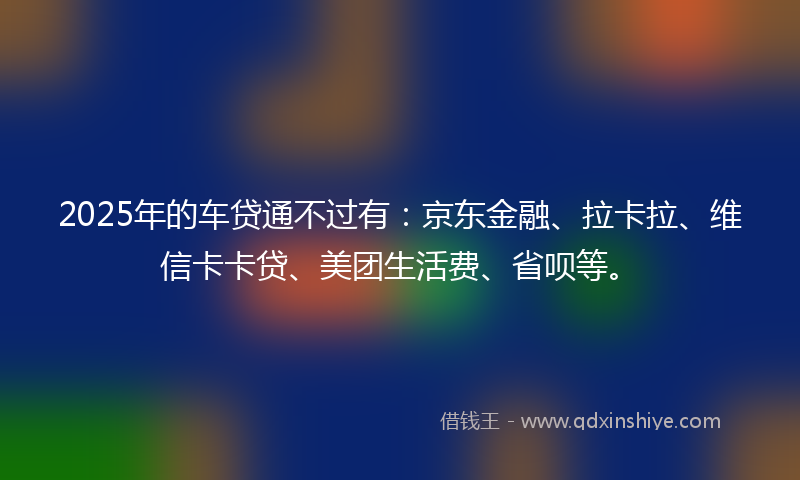 2025年的车贷通不过有：京东金融、拉卡拉、维信卡卡贷、美团生活费、省呗等。