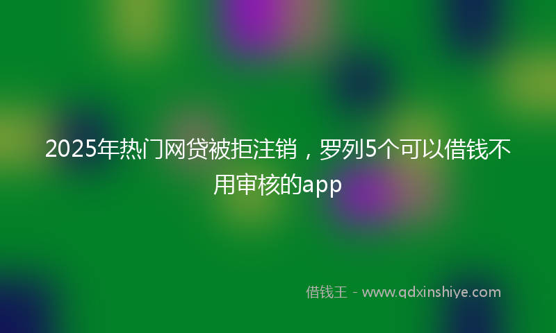 2025年热门网贷被拒注销，罗列5个可以借钱不用审核的app