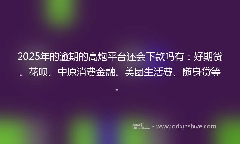 2025年的逾期的高炮平台还会下款吗有：好期贷、花呗、中原消费金融、美团生活费、随身贷等。