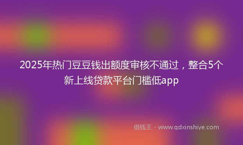 2025年热门豆豆钱出额度审核不通过，整合5个新上线贷款平台门槛低app