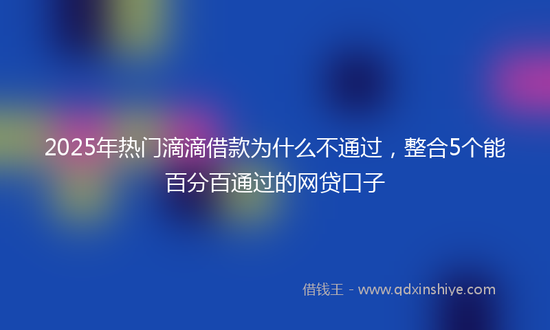 2025年热门滴滴借款为什么不通过，整合5个能百分百通过的网贷口子