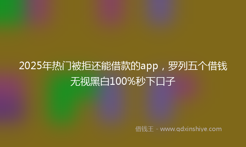 2025年热门被拒还能借款的app，罗列五个借钱无视黑白100%秒下口子