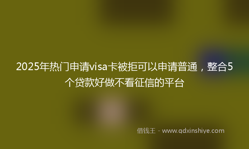 2025年热门申请visa卡被拒可以申请普通，整合5个贷款好做不看征信的平台