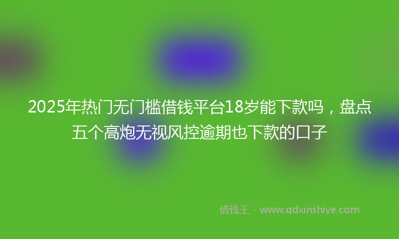 2025年热门无门槛借钱平台18岁能下款吗，盘点五个高炮无视风控逾期也下款的口子