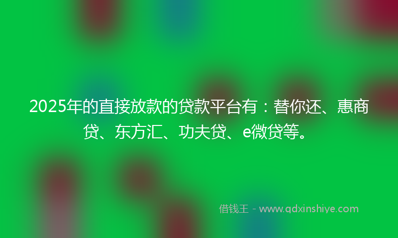 2025年的直接放款的贷款平台有：替你还、惠商贷、东方汇、功夫贷、e微贷等。
