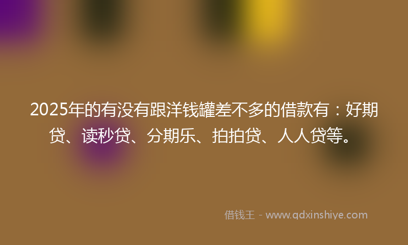 2025年的有没有跟洋钱罐差不多的借款有：好期贷、读秒贷、分期乐、拍拍贷、人人贷等。
