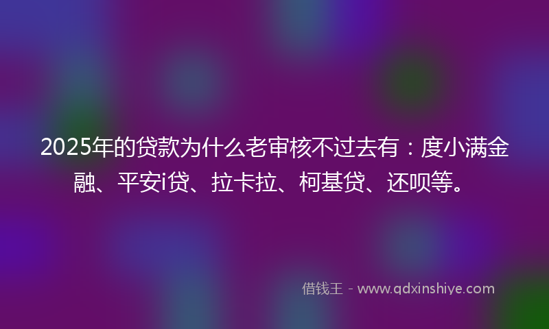 2025年的贷款为什么老审核不过去有：度小满金融、平安i贷、拉卡拉、柯基贷、还呗等。