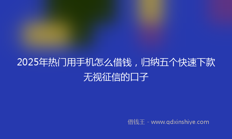 2025年热门用手机怎么借钱，归纳五个快速下款无视征信的口子