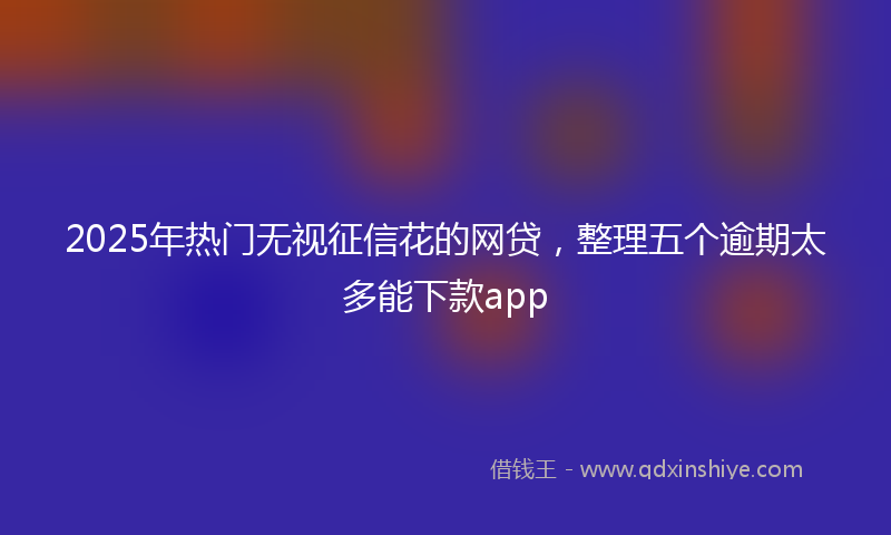 2025年热门无视征信花的网贷，整理五个逾期太多能下款app