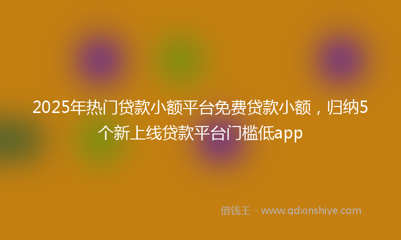 2025年热门贷款小额平台免费贷款小额，归纳5个新上线贷款平台门槛低app