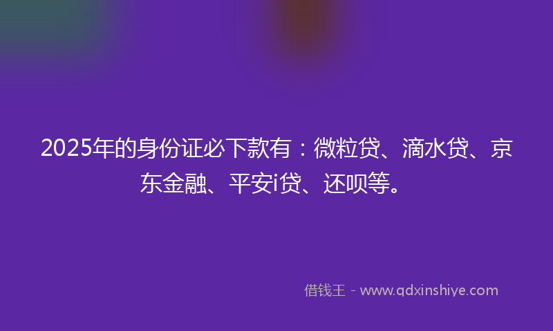 2025年的身份证必下款有：微粒贷、滴水贷、京东金融、平安i贷、还呗等。